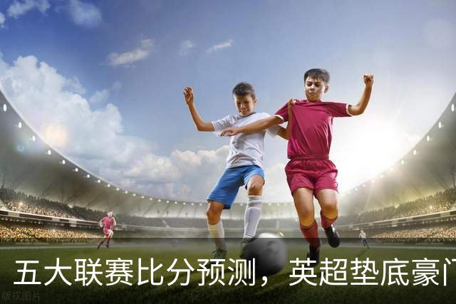 五大联赛比分预测，英超垫底豪门想拿首胜，几个主队全在生死边缘
