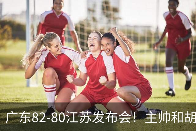 广东82-80江苏发布会！主帅和胡明轩点攻守问题，解析绝杀球！