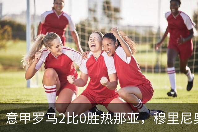 意甲罗马2比0胜热那亚，穆里尼奥务实战术锁定积分榜次席