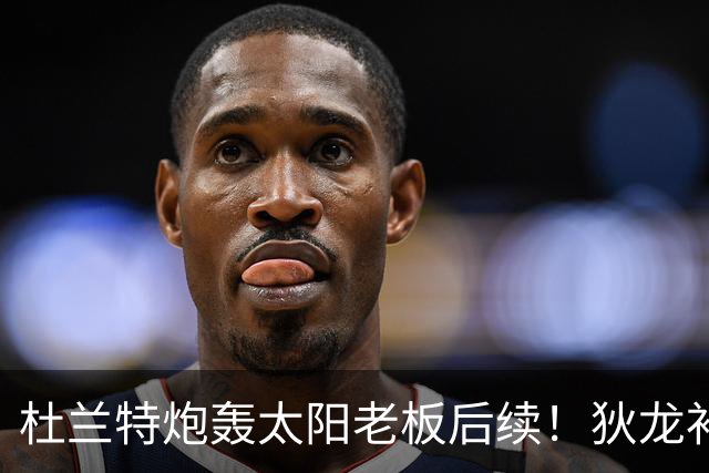 杜兰特炮轰太阳老板后续！狄龙补刀KD：感谢马特清理更衣室那股臭味