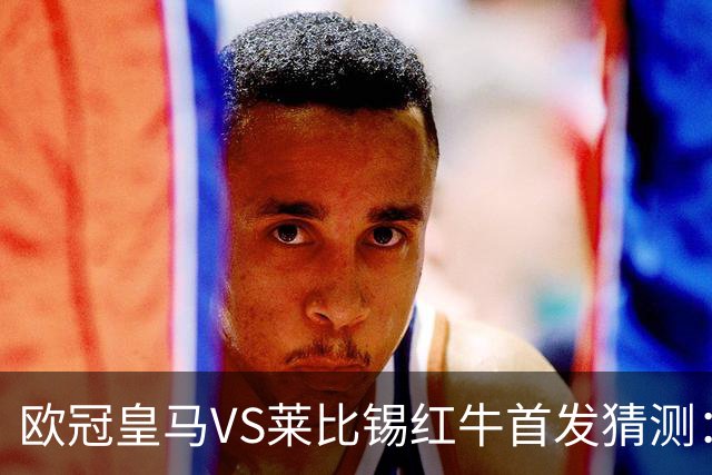 欧冠皇马VS莱比锡红牛首发猜测：维尼修斯回归首发，穆帅会安排谁替补？