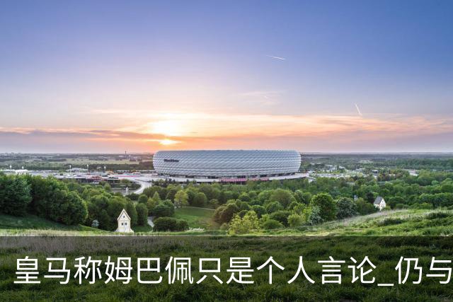 皇马称姆巴佩只是个人言论 仍与中国赞助商合作 法国外交层面关注