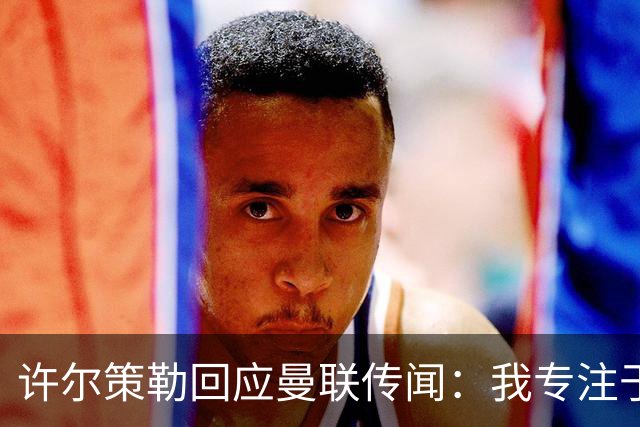 许尔策勒回应曼联传闻：我专注于布莱顿，对卡里克唯有尊重