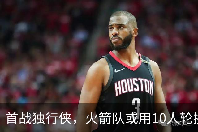 首战独行侠，火箭队或用10人轮换？5首发+5替补悬念不大，第2中锋或易主